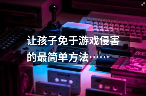 让孩子免于游戏侵害的最简单方法……-第1张-游戏信息-龙启网