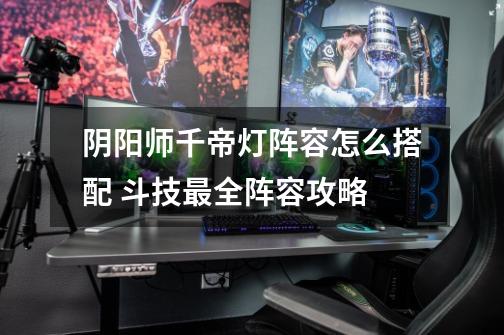 阴阳师千帝灯阵容怎么搭配 斗技最全阵容攻略-第1张-游戏信息-龙启网