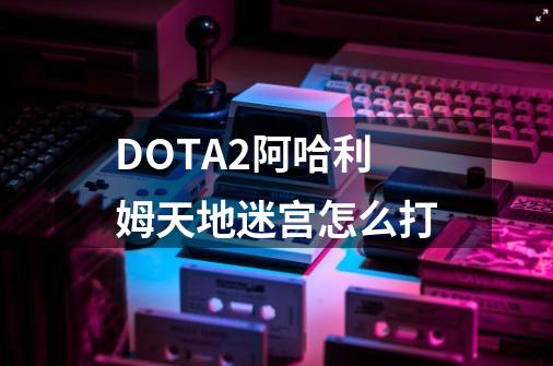DOTA2阿哈利姆天地迷宫怎么打-第1张-游戏信息-龙启网