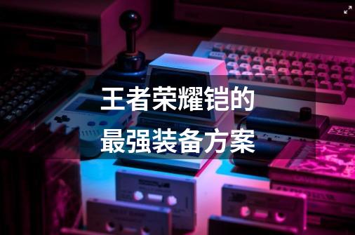王者荣耀铠的最强装备方案-第1张-游戏信息-龙启网