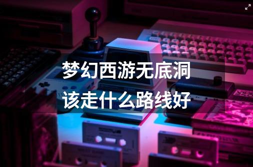 梦幻西游无底洞该走什么路线好-第1张-游戏信息-龙启网