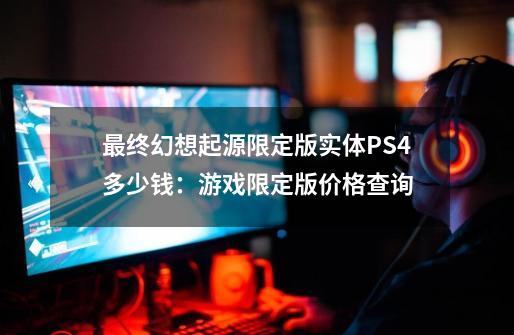 最终幻想起源限定版实体PS4多少钱:游戏限定版价格查询-第1张-游戏信息-龙启网