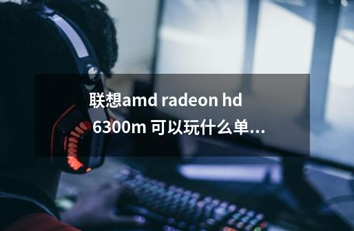 联想amd radeon hd 6300m 可以玩什么单机游戏-第1张-游戏信息-龙启网