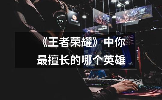《王者荣耀》中你最擅长的哪个英雄-第1张-游戏信息-龙启网