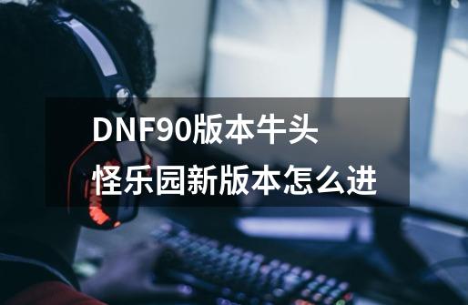 DNF90版本牛头怪乐园新版本怎么进-第1张-游戏信息-龙启网