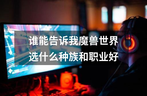 谁能告诉我魔兽世界选什么种族和职业好-第1张-游戏信息-龙启网