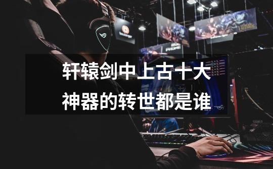 轩辕剑中上古十大神器的转世都是谁-第1张-游戏信息-龙启网