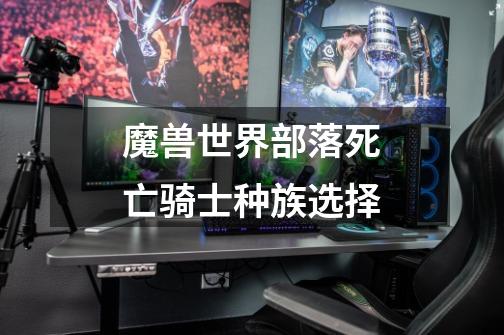 魔兽世界部落死亡骑士种族选择-第1张-游戏信息-龙启网
