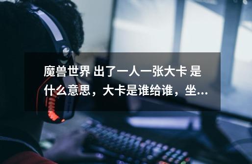 魔兽世界 出了一人一张大卡 是什么意思，大卡是谁给谁，坐骑是给谁啊-第1张-游戏信息-龙启网