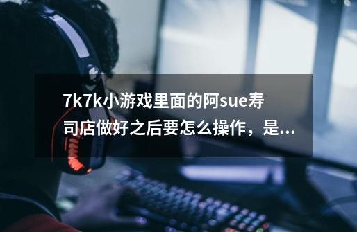 7k7k小游戏里面的阿sue寿司店做好之后要怎么操作，是不是要送给客人，怎么送-第1张-游戏信息-龙启网