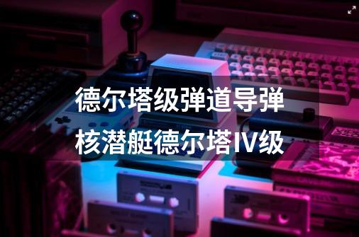 德尔塔级弹道导弹核潜艇德尔塔Ⅳ级-第1张-游戏信息-龙启网
