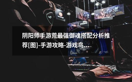 阴阳师手游荒最强御魂搭配分析推荐[图]-手游攻略-游戏鸟手游网-第1张-游戏信息-龙启网