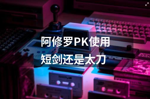阿修罗PK使用短剑还是太刀-第1张-游戏信息-龙启网