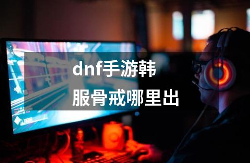 dnf手游韩服骨戒哪里出-第1张-游戏信息-龙启网