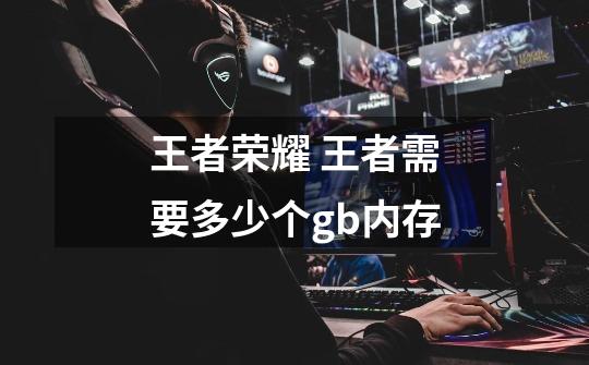 王者荣耀 王者需要多少个gb内存-第1张-游戏信息-龙启网