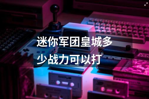 迷你军团皇城多少战力可以打-第1张-游戏信息-龙启网