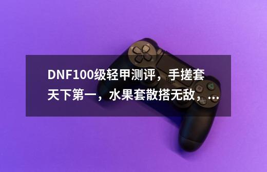 DNF100级轻甲测评,手搓套天下第一,水果套散搭无敌,如何评价-第1张-游戏信息-龙启网