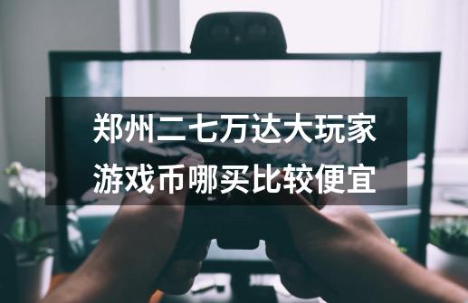 郑州二七万达大玩家游戏币哪买比较便宜-第1张-游戏信息-龙启网