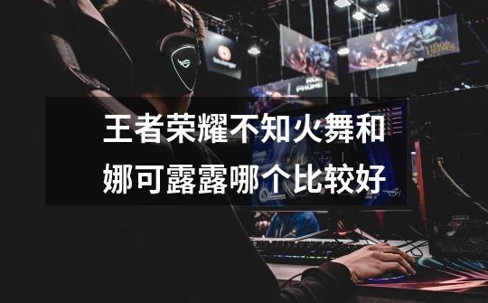 王者荣耀不知火舞和娜可露露哪个比较好-第1张-游戏信息-龙启网