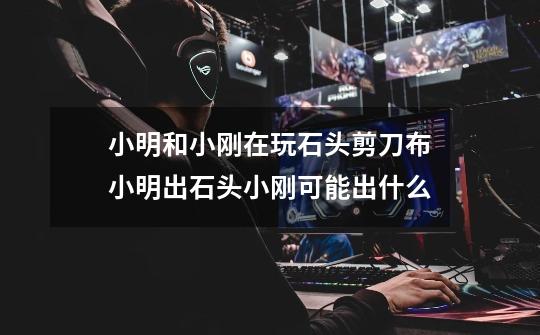 小明和小刚在玩石头剪刀布小明出石头小刚可能出什么-第1张-游戏信息-龙启网