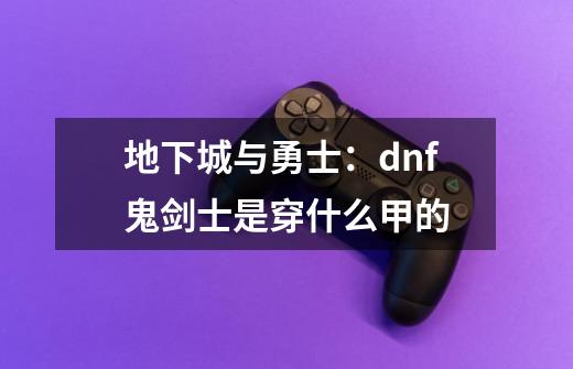 地下城与勇士：dnf鬼剑士是穿什么甲的-第1张-游戏信息-龙启网