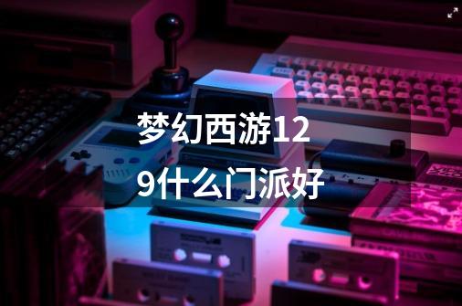 梦幻西游129什么门派好-第1张-游戏信息-龙启网