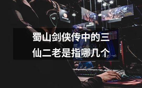 蜀山剑侠传中的三仙二老是指哪几个-第1张-游戏信息-龙启网