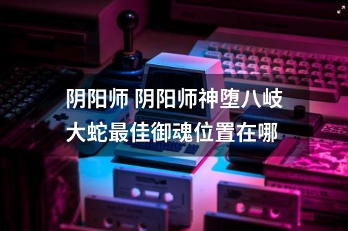 阴阳师 阴阳师神堕八岐大蛇最佳御魂位置在哪-第1张-游戏信息-龙启网