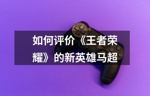 如何评价《王者荣耀》的新英雄马超-第1张-游戏信息-龙启网
