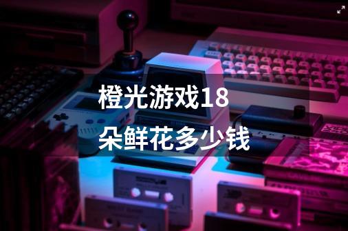 橙光游戏18朵鲜花多少钱-第1张-游戏信息-龙启网