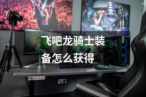 飞吧龙骑士装备怎么获得-第1张-游戏信息-龙启网