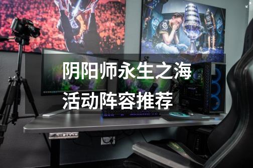 阴阳师永生之海活动阵容推荐-第1张-游戏信息-龙启网