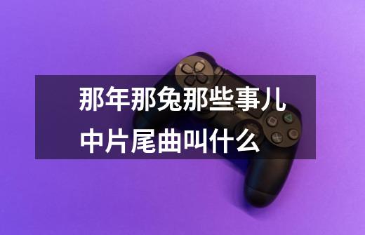 那年那兔那些事儿中片尾曲叫什么-第1张-游戏信息-龙启网