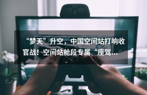 “梦天”升空,中国空间站打响收官战!空间站舱段专属“座驾”有多强-第1张-游戏信息-龙启网