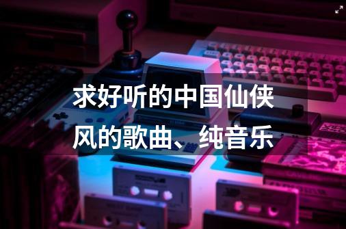 求好听的中国仙侠风的歌曲、纯音乐-第1张-游戏信息-龙启网