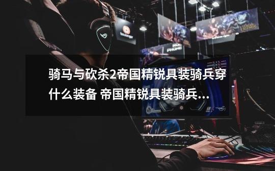 骑马与砍杀2帝国精锐具装骑兵穿什么装备 帝国精锐具装骑兵毕业装备推荐-第1张-游戏信息-龙启网