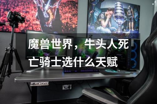 魔兽世界，牛头人死亡骑士选什么天赋-第1张-游戏信息-龙启网