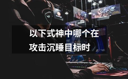 以下式神中哪个在攻击沉睡目标时-第1张-游戏信息-龙启网