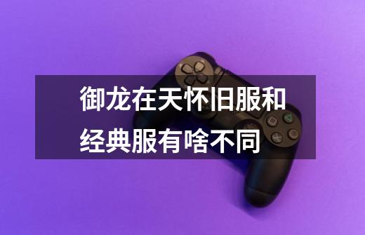 御龙在天怀旧服和经典服有啥不同-第1张-游戏信息-龙启网