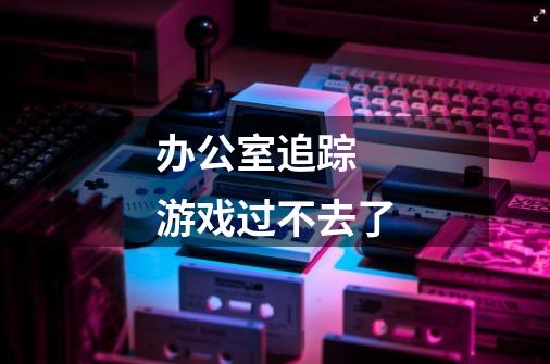 办公室追踪 游戏过不去了-第1张-游戏信息-龙启网