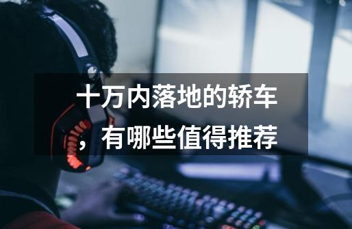 十万内落地的轿车,有哪些值得推荐-第1张-游戏信息-龙启网