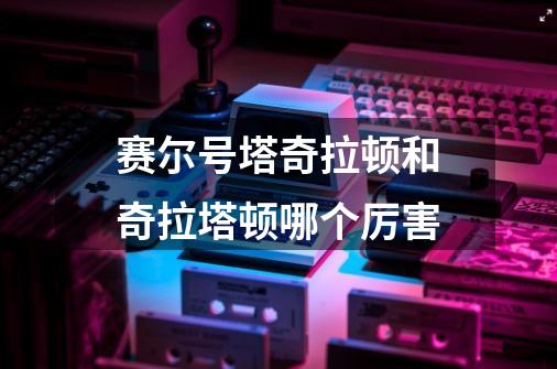 赛尔号塔奇拉顿和奇拉塔顿哪个厉害-第1张-游戏信息-龙启网