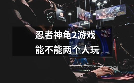 忍者神龟2游戏能不能两个人玩-第1张-游戏信息-龙启网