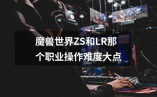 魔兽世界ZS和LR那个职业操作难度大点-第1张-游戏信息-龙启网