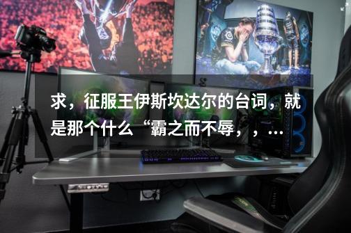求,征服王伊斯坎达尔的台词,就是那个什么“霸之而不辱,,,,啥啥的”要完整版!-第1张-游戏信息-龙启网