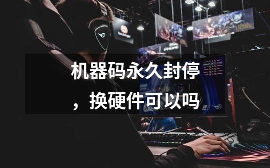 机器码永久封停,换硬件可以吗-第1张-游戏信息-龙启网