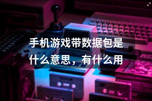 手机游戏带数据包是什么意思，有什么用-第1张-游戏信息-龙启网