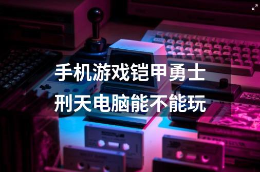 手机游戏铠甲勇士刑天电脑能不能玩-第1张-游戏信息-龙启网