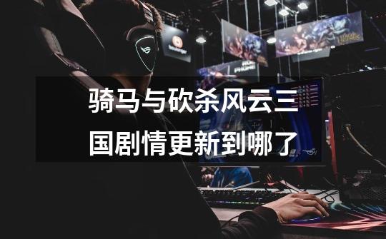 骑马与砍杀风云三国剧情更新到哪了-第1张-游戏信息-龙启网