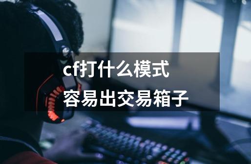 cf打什么模式容易出交易箱子-第1张-游戏信息-龙启网